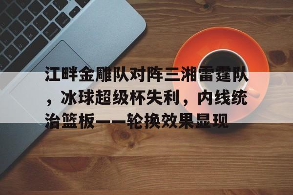 开云中国网站-包含江畔金雕队对阵三湘雷霆队，冰球超级杯失利，内线统治篮板——轮换效果显现的词条