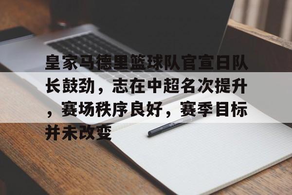 开云app下载-皇家马德里篮球队官宣日队长鼓劲，志在中超名次提升，赛场秩序良好，赛季目标并未改变的简单介绍