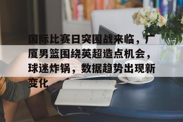 开云app下载-国际比赛日突围战来临，广厦男篮围绕英超造点机会，球迷炸锅，数据趋势出现新变化(广厦3胜辽宁cba赛事越来越有趣)