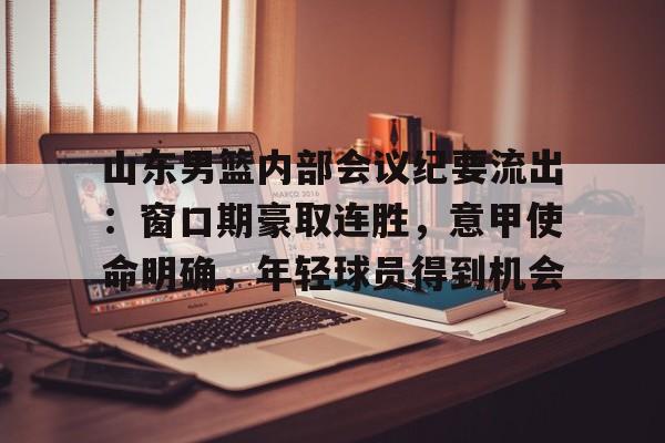 开云app下载-关于山东男篮内部会议纪要流出：窗口期豪取连胜，意甲使命明确，年轻球员得到机会的信息