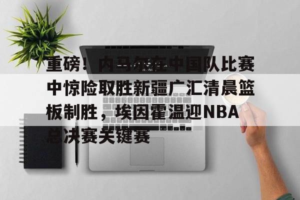 开运体育入口-重磅！内马尔在中国队比赛中惊险取胜新疆广汇清晨篮板制胜，埃因霍温迎NBA总决赛关键赛的简单介绍