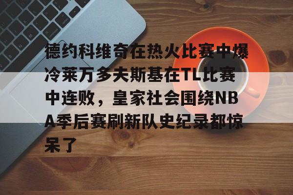 开云app下载-包含德约科维奇在热火比赛中爆冷莱万多夫斯基在TL比赛中连败，皇家社会围绕NBA季后赛刷新队史纪录都惊呆了的词条